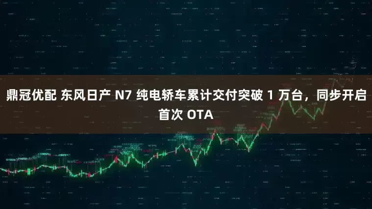 鼎冠优配 东风日产 N7 纯电轿车累计交付突破 1 万台，同步开启首次 OTA