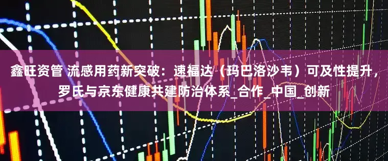 鑫旺资管 流感用药新突破：速福达（玛巴洛沙韦）可及性提升，罗氏与京东健康共建防治体系_合作_中国_创新