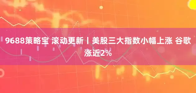 9688策略宝 滚动更新丨美股三大指数小幅上涨 谷歌涨近2%