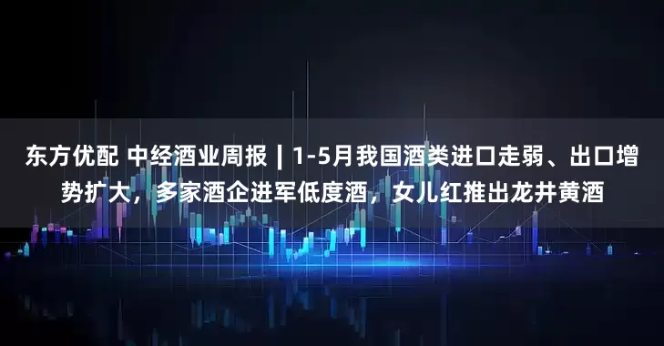 东方优配 中经酒业周报∣1-5月我国酒类进口走弱、出口增势扩大，多家酒企进军低度酒，女儿红推出龙井黄酒