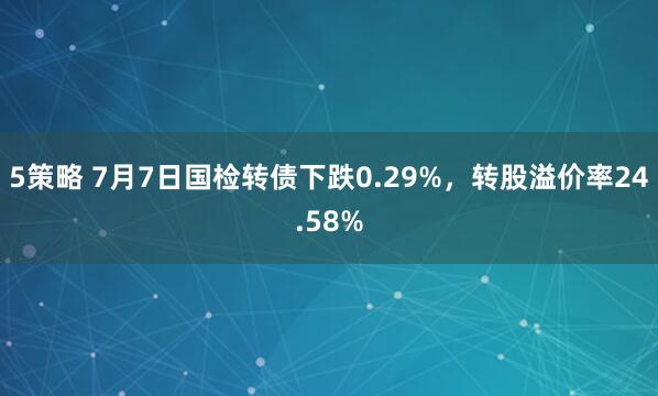 5策略 7月7日国检转债下跌0.29%，转股溢价率24.58%