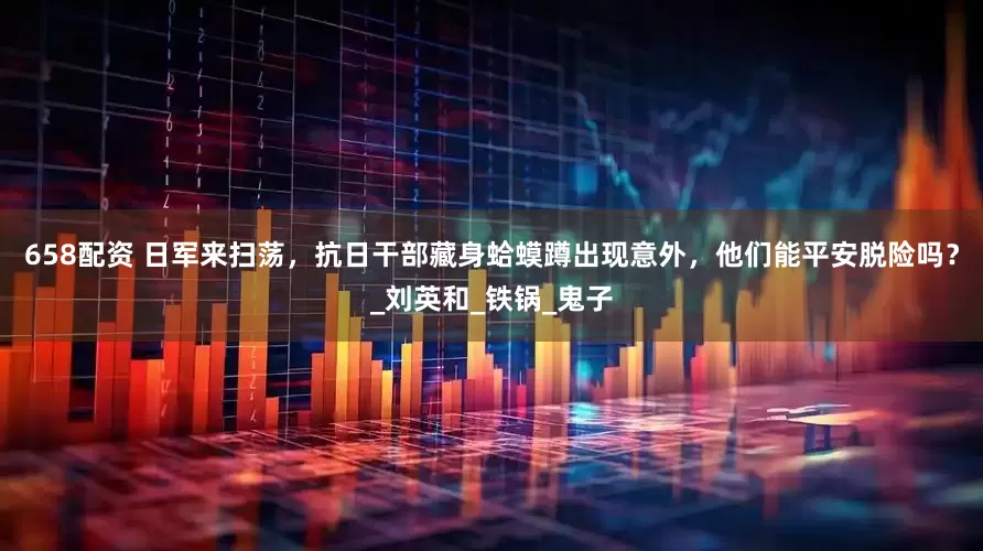 658配资 日军来扫荡，抗日干部藏身蛤蟆蹲出现意外，他们能平安脱险吗？_刘英和_铁锅_鬼子