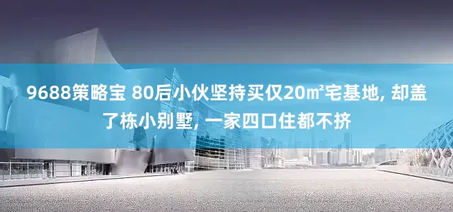 9688策略宝 80后小伙坚持买仅20㎡宅基地, 却盖了栋小别墅, 一家四口住都不挤
