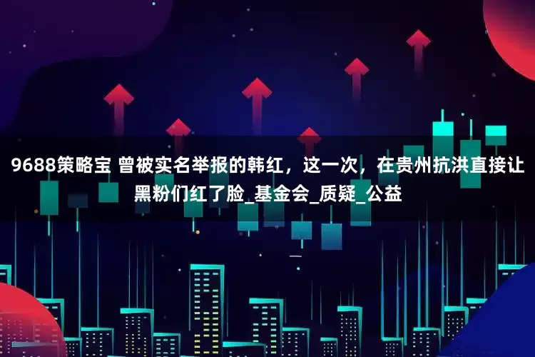 9688策略宝 曾被实名举报的韩红，这一次，在贵州抗洪直接让黑粉们红了脸_基金会_质疑_公益