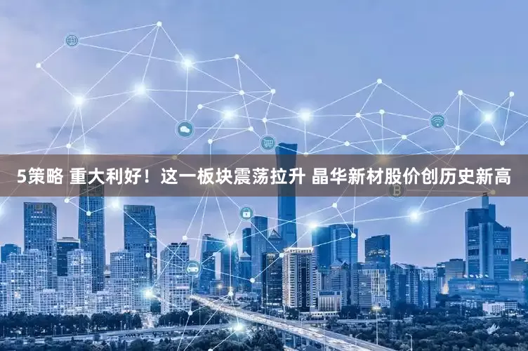5策略 重大利好！这一板块震荡拉升 晶华新材股价创历史新高