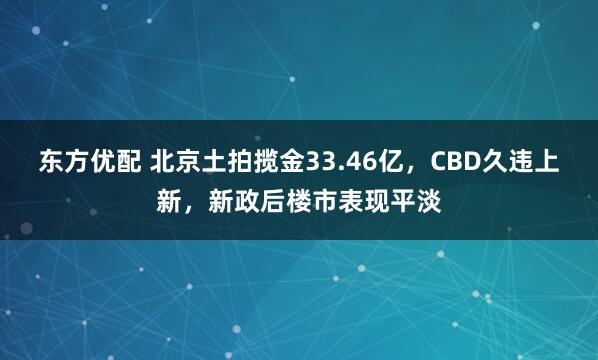 东方优配 北京土拍揽金33.46亿，CBD久违上新，新政后楼市表现平淡