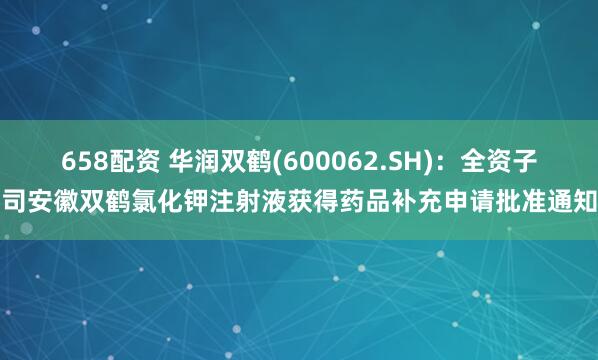 658配资 华润双鹤(600062.SH)：全资子公司安徽双鹤氯化钾注射液获得药品补充申请批准通知书