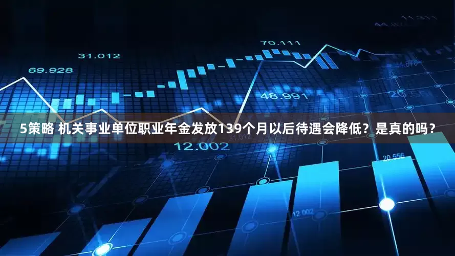 5策略 机关事业单位职业年金发放139个月以后待遇会降低？是真的吗？