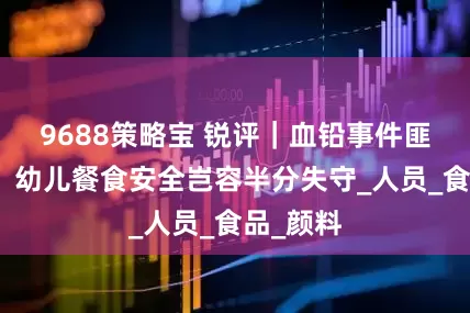 9688策略宝 锐评｜血铅事件匪夷所思，幼儿餐食安全岂容半分失守_人员_食品_颜料