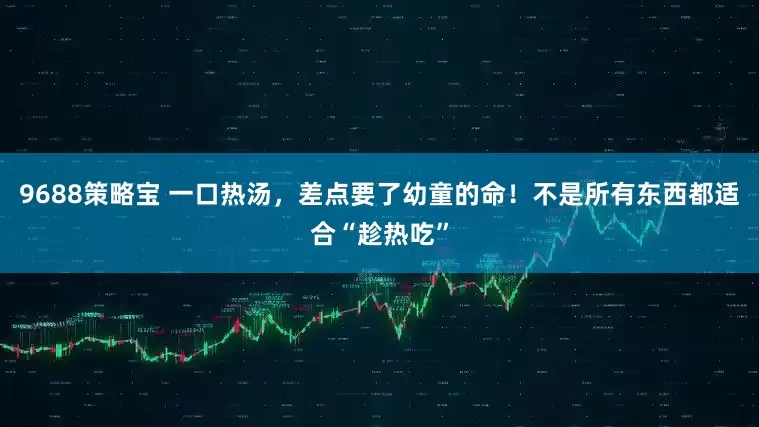 9688策略宝 一口热汤，差点要了幼童的命！不是所有东西都适合“趁热吃”