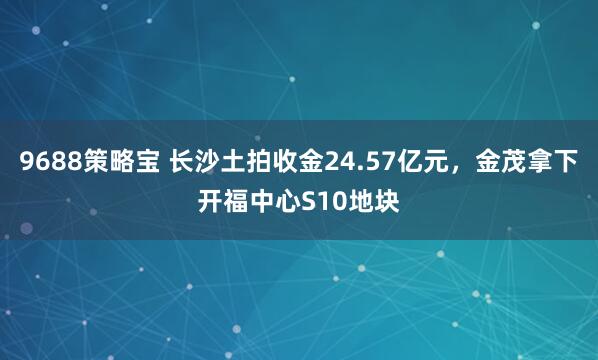 9688策略宝 长沙土拍收金24.57亿元，金茂拿下开福中心S10地块