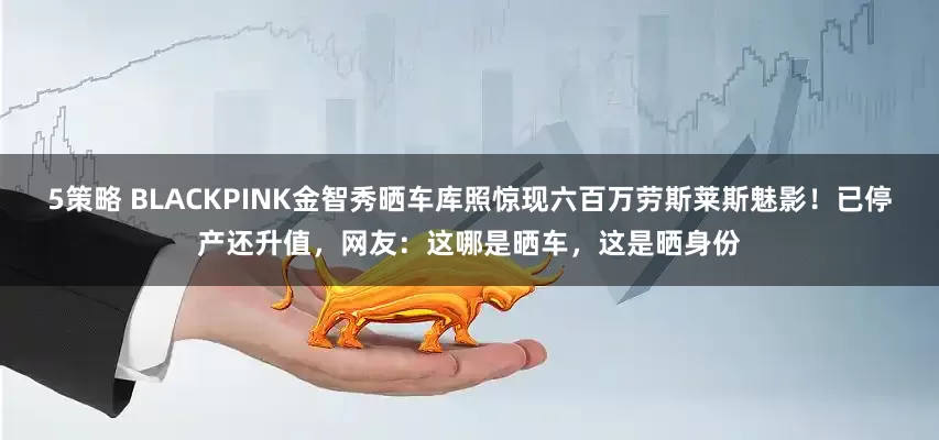 5策略 BLACKPINK金智秀晒车库照惊现六百万劳斯莱斯魅影!已停产还升值,网友:这哪是晒车,这是晒身份