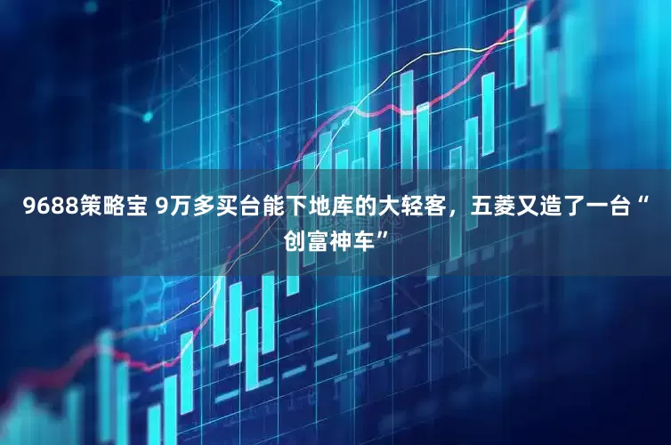 9688策略宝 9万多买台能下地库的大轻客，五菱又造了一台“创富神车”